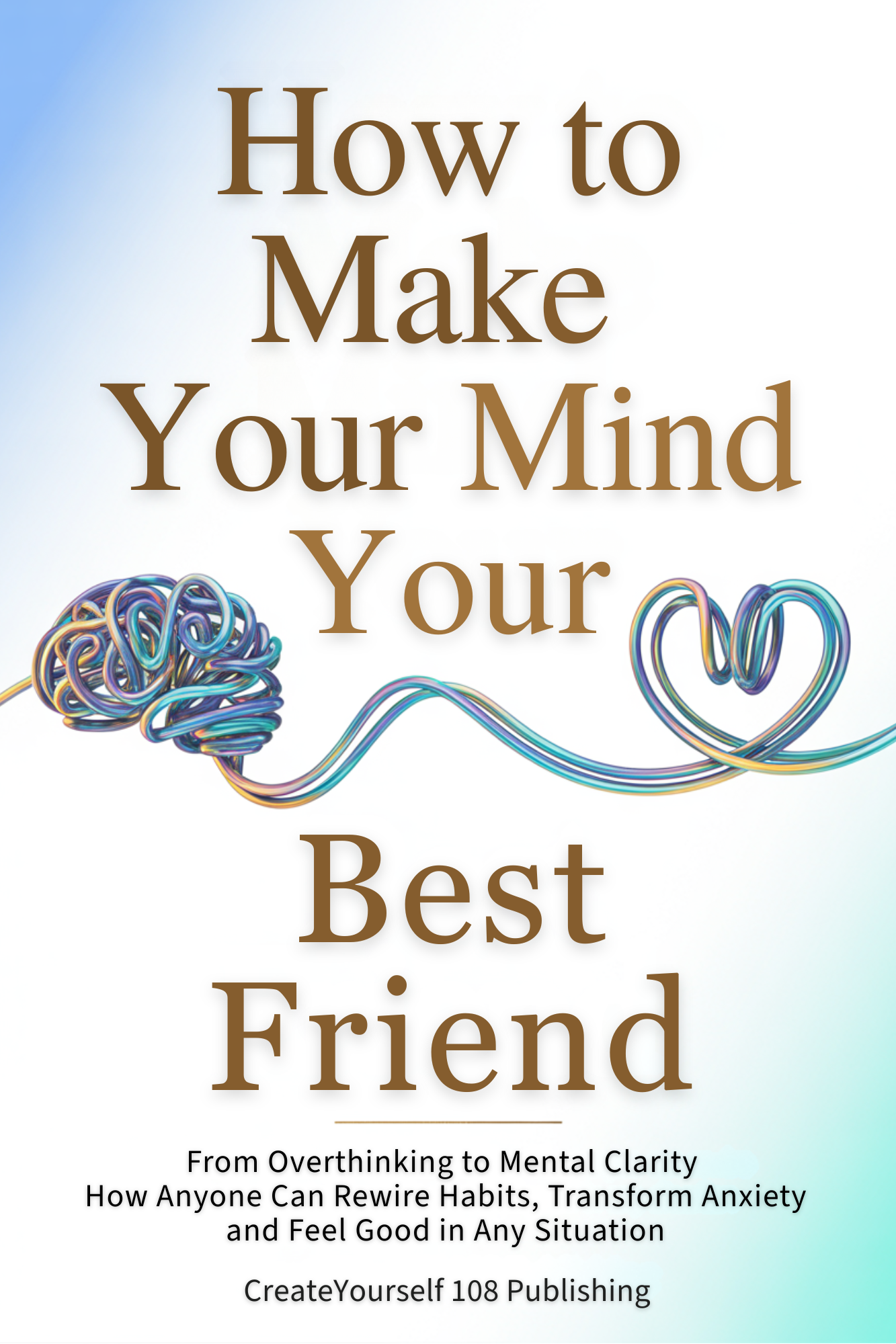How to Make Your Mind Your Best Friend: From Overthinking to Mental Clarity—How Anyone Can Rewire Habits, Transform Anxiety and Feel Good in Any Situation